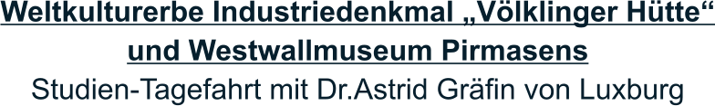 Weltkulturerbe Industriedenkmal „Völklinger Hütte“ und Westwallmuseum Pirmasens Studien-Tagefahrt mit Dr.Astrid Gräfin von Luxburg