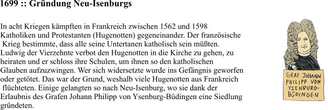 1699 :: Gründung Neu-Isenburgs In acht Kriegen kämpften in Frankreich zwischen 1562 und 1598  Katholiken und Protestanten (Hugenotten) gegeneinander. Der französische  Krieg bestimmte, dass alle seine Untertanen katholisch sein müßten.  Ludwig der Vierzehnte verbot den Hugenotten in die Kirche zu gehen, zu  heiraten und er schloss ihre Schulen, um ihnen so den katholischen  Glauben aufzuzwingen. Wer sich widersetzte wurde ins Gefängnis geworfen  oder getötet. Das war der Grund, weshalb viele Hugenotten aus Frankreich  flüchteten. Einige gelangten so nach Neu-Isenburg, wo sie dank der  Erlaubnis des Grafen Johann Philipp von Ysenburg-Büdingen eine Siedlung  gründeten.