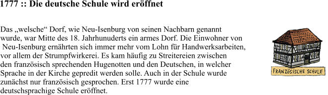 1777 :: Die deutsche Schule wird eröffnet Das „welsche“ Dorf, wie Neu-Isenburg von seinen Nachbarn genannt  wurde, war Mitte des 18. Jahrhunuderts ein armes Dorf. Die Einwohner von  Neu-Isenburg ernährten sich immer mehr vom Lohn für Handwerksarbeiten,  vor allem der Strumpfwirkerei. Es kam häufig zu Streitereien zwischen  den französisch sprechenden Hugenotten und den Deutschen, in welcher  Sprache in der Kirche gepredit werden solle. Auch in der Schule wurde  zunächst nur französisch gesprochen. Erst 1777 wurde eine  deutschsprachige Schule eröffnet.