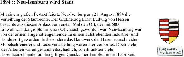1894 :: Neu-Isenburg wird Stadt Mit einem großen Festakt feierte Neu-Isenburg am 21. August 1894 die  Verleihung der Stadtrechte. Der Großherzog Ernst Ludwig von Hessen  besuchte aus diesem Anlass zum ersten Mal den Ort, der mit 6000  Einwohnern der größte im Kreis Offenbach geworden war. Neu-Isenburg war  von der armen Hugenottengemeinde zu einem aufstrebenden Industrie- und  Handelsort geworden. Insbesondere das Handwerk der Hasenhaarschneider,  Möbelschreinerei und Lederverarbeitung waren hier verbreitet. Doch viele  der Arbeiten waren gesundheitsschädlich, so erkrankten viele  Hasenhaarschneider an den giftigen Quecksilberdämpfen in den Fabriken.