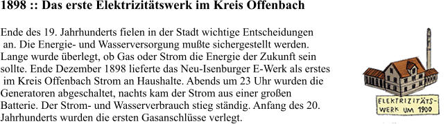 1898 :: Das erste Elektrizitätswerk im Kreis Offenbach Ende des 19. Jahrhunderts fielen in der Stadt wichtige Entscheidungen  an. Die Energie- und Wasserversorgung mußte sichergestellt werden.  Lange wurde überlegt, ob Gas oder Strom die Energie der Zukunft sein  sollte. Ende Dezember 1898 lieferte das Neu-Isenburger E-Werk als erstes  im Kreis Offenbach Strom an Haushalte. Abends um 23 Uhr wurden die  Generatoren abgeschaltet, nachts kam der Strom aus einer großen  Batterie. Der Strom- und Wasserverbrauch stieg ständig. Anfang des 20.  Jahrhunderts wurden die ersten Gasanschlüsse verlegt.