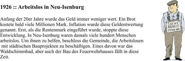1926 :: Arbeitslos in Neu-Isenburg Anfang der 20er Jahre wurde das Geld immer weniger wert. Ein Brot  kostete bald viele Millionen Mark. Inflation wurde diese Geldentwertung  genannt. Erst, als die Rentenmark eingeführt wurde, stoppte diese  Entwicklung. In Neu-Isenburg waren damals viele hundert Menschen  arbeitslos. Um ihnen zu helfen, beschloss die Gemeinde, die Arbeitslosen  mit städtischen Bauprojekten zu beschäftigen. Eines davon war das  Waldschimmbad, aber auch der Bau des Feuerwehrhauses fällt in diese  Zeit.