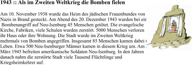 1943 :: Als im Zweiten Weltkrieg die Bomben fielen Am 10. November 1938 wurde das Heim des jüdischen Frauenbundes von  Nazis in Brand gesteckt. Am Abend des 20. Dezember 1943 wurden bei einem  Bombenangriff auf Neu-Isenburg 45 Menschen getötet. Die evangelische  Kirche, Fabriken, viele Schulen wurden zerstört. 5000 Menschen verloren  ihr Haus oder ihre Wohnung. Die Stadt wurde im Zweiten Weltkrieg  mehrmals von Bomben angegriffen. Insgesamt 85 Menschen kamen dabei ums  Leben. Etwa 500 Neu-Isenburger Männer kamen in diesem Krieg um. Am 26.  März 1945 befreiten amerikanische Soldaten Neu-Isenburg. In den Jahren  danach nahm die zerstörte Stadt viele Tausend Flüchtlinge und  Kriegsheimkehrer auf.