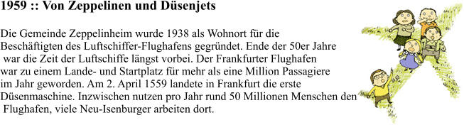 1959 :: Von Zeppelinen und Düsenjets Die Gemeinde Zeppelinheim wurde 1938 als Wohnort für die  Beschäftigten des Luftschiffer-Flughafens gegründet. Ende der 50er Jahre  war die Zeit der Luftschiffe längst vorbei. Der Frankfurter Flughafen  war zu einem Lande- und Startplatz für mehr als eine Million Passagiere  im Jahr geworden. Am 2. April 1559 landete in Frankfurt die erste  Düsenmaschine. Inzwischen nutzen pro Jahr rund 50 Millionen Menschen den  Flughafen, viele Neu-Isenburger arbeiten dort.