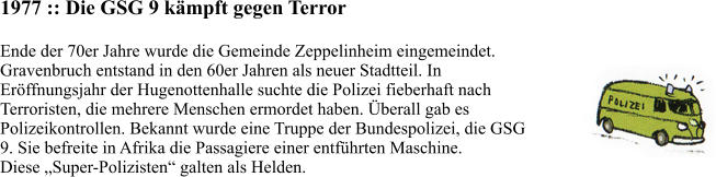 1977 :: Die GSG 9 kämpft gegen Terror Ende der 70er Jahre wurde die Gemeinde Zeppelinheim eingemeindet.  Gravenbruch entstand in den 60er Jahren als neuer Stadtteil. In  Eröffnungsjahr der Hugenottenhalle suchte die Polizei fieberhaft nach  Terroristen, die mehrere Menschen ermordet haben. Überall gab es  Polizeikontrollen. Bekannt wurde eine Truppe der Bundespolizei, die GSG  9. Sie befreite in Afrika die Passagiere einer entführten Maschine.  Diese „Super-Polizisten“ galten als Helden.