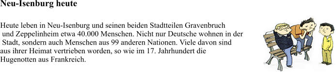 Neu-Isenburg heute Heute leben in Neu-Isenburg und seinen beiden Stadtteilen Gravenbruch  und Zeppelinheim etwa 40.000 Menschen. Nicht nur Deutsche wohnen in der  Stadt, sondern auch Menschen aus 99 anderen Nationen. Viele davon sind  aus ihrer Heimat vertrieben worden, so wie im 17. Jahrhundert die  Hugenotten aus Frankreich.