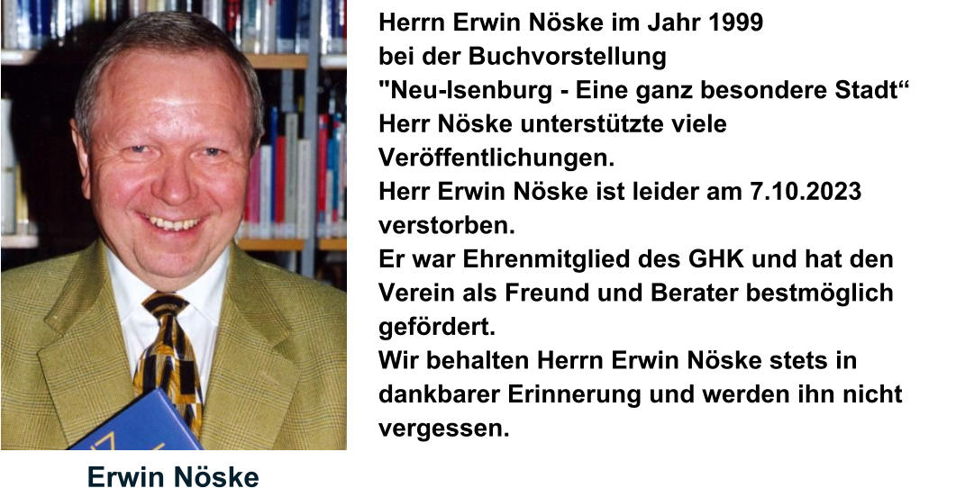 Erwin Nöske Herrn Erwin Nöske im Jahr 1999  bei der Buchvorstellung  "Neu-Isenburg - Eine ganz besondere Stadt“  Herr Nöske unterstützte viele Veröffentlichungen. Herr Erwin Nöske ist leider am 7.10.2023 verstorben.  Er war Ehrenmitglied des GHK und hat den Verein als Freund und Berater bestmöglich gefördert.  Wir behalten Herrn Erwin Nöske stets in dankbarer Erinnerung und werden ihn nicht vergessen.