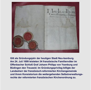 Grundsteinlegung  Kirche und Rathaus Bau der Bansamühle  Gilt als Gründungsjahr der heutigen Stadt Neu-Isenburg.  Am 24. Juli 1699 leisteten 34 französische Familienväter im  Offenbacher Schloß Graf Johann Philipp von Ysenburg und  Büdingen den Treueeid. Im Gründungsprivileg billigte der  Landesherr der französisch-reformierten Kirchengemeinde  und ihrem Konsistorium die weitergehenden Selbstverwaltungs- rechte der reformierten französischen Kirchenordnung zu.