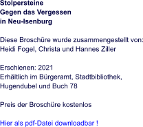 Stolpersteine Gegen das Vergessen  in Neu-Isenburg   Diese Broschüre wurde zusammengestellt von: Heidi Fogel, Christa und Hannes Ziller  Erschienen: 2021  Erhältlich im Bürgeramt, Stadtbibliothek, Hugendubel und Buch 78  Preis der Broschüre kostenlos  Hier als pdf-Datei downloadbar !