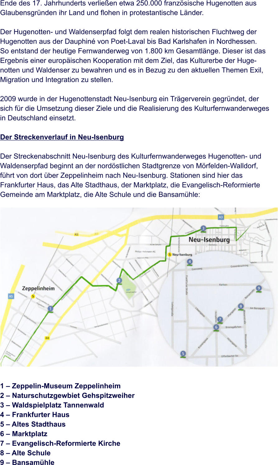 .   Ende des 17. Jahrhunderts verließen etwa 250.000 französische Hugenotten aus  Glaubensgründen ihr Land und flohen in protestantische Länder.  Der Hugenotten- und Waldenserpfad folgt dem realen historischen Fluchtweg der  Hugenotten aus der Dauphiné von Poet-Laval bis Bad Karlshafen in Nordhessen.  So entstand der heutige Fernwanderweg von 1.800 km Gesamtlänge. Dieser ist das  Ergebnis einer europäischen Kooperation mit dem Ziel, das Kulturerbe der Huge- notten und Waldenser zu bewahren und es in Bezug zu den aktuellen Themen Exil,  Migration und Integration zu stellen.  2009 wurde in der Hugenottenstadt Neu-Isenburg ein Trägerverein gegründet, der  sich für die Umsetzung dieser Ziele und die Realisierung des Kulturfernwanderweges  in Deutschland einsetzt.  Der Streckenverlauf in Neu-Isenburg  Der Streckenabschnitt Neu-Isenburg des Kulturfernwanderweges Hugenotten- und  Waldenserpfad beginnt an der nordöstlichen Stadtgrenze von Mörfelden-Walldorf,  führt von dort über Zeppelinheim nach Neu-Isenburg. Stationen sind hier das  Frankfurter Haus, das Alte Stadthaus, der Marktplatz, die Evangelisch-Reformierte  Gemeinde am Marktplatz, die Alte Schule und die Bansamühle:                    1 – Zeppelin-Museum Zeppelinheim 2 – Naturschutzgewbiet Gehspitzweiher 3 – Waldspielplatz Tannenwald 4 – Frankfurter Haus 5 – Altes Stadthaus 6 – Marktplatz 7 – Evangelisch-Reformierte Kirche 8 – Alte Schule 9 – Bansamühle