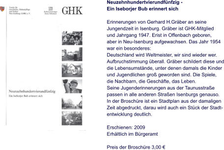 Neuzehnhundertvierundfünfzig - Ein Iseborjer Bub erinnert sich  Erinnerungen von Gerhard H.Gräber an seine  Jungendzeit in Isenburg. Gräber ist GHK-Mitglied und Jahrgang 1947. Erist in Offenbach geboren, aber in Neu-Isenburg aufgewachsen. Das Jahr 1954 war ein besonderes: Deutschland wird Weltmeister, wir sind wieder wer. Aufbruchstimmung überall. Gräber schildert diese und die Lebensumstände, unter denen damals die Kinder und Jugendlichen groß geworden sind. Die Spiele,  die Nachbarn, die Geschäfte, das Leben. Seine Jugenderinnerungen aus der Taunusstraße  passen in alle anderen Straßen Isenburgs genauso. In der Broschüre ist ein Stadtplan aus der damaligen  Zeit abgedruckt, darau wird auch ein Stück der Stadt- entwicklung deutlich.  Erschienen: 2009 Erhältlich im Bürgeramt  Preis der Broschüre 3,00 €