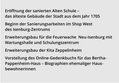 Mitgliedschaft » Eröffnung der sanierten Alten Schule – das älteste Gebäude der Stadt aus dem Jahr 1705 Beginn der Sanierungsarbeiten im Shop West des Isenburg-Zentrums Erweiterungsbau für die Feuerwache  Neu-Isenburg mit Wartungshalle und Schulungszentrum Erweiterungsbau der Kita Zeppelinheim Vorstellung des Online-Gedenkbuchs für das Bertha-Pappenheim-Haus – Biographien ehemaliger Haus-bewohnerinnen