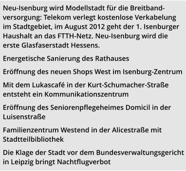 Neu-Isenburg wird Modellstadt für die Breitband-versorgung: Telekom verlegt kostenlose Verkabelung im Stadtgebiet, im August 2012 geht der 1. Isenburger Haushalt an das FTTH-Netz. Neu-Isenburg wird die erste Glasfaserstadt Hessens. Energetische Sanierung des Rathauses  Eröffnung des neuen Shops West im Isenburg-Zentrum Mit dem Lukascafé in der Kurt-Schumacher-Straße entsteht ein Kommunikationszentrum Eröffnung des Seniorenpflegeheimes Domicil in der Luisenstraße Familienzentrum Westend in der Alicestraße mit Stadtteilbibliothek Die Klage der Stadt vor dem Bundesverwaltungsgericht in Leipzig bringt Nachtflugverbot