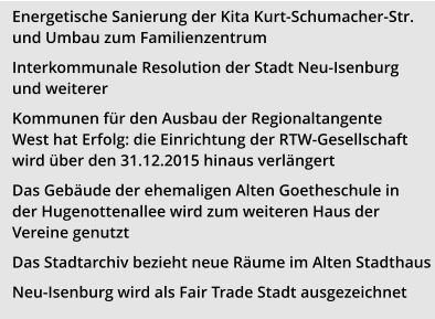 Energetische Sanierung der Kita Kurt-Schumacher-Str. und Umbau zum Familienzentrum Interkommunale Resolution der Stadt Neu-Isenburg und weiterer  Kommunen für den Ausbau der Regionaltangente West hat Erfolg: die Einrichtung der RTW-Gesellschaft wird über den 31.12.2015 hinaus verlängert Das Gebäude der ehemaligen Alten Goetheschule in der Hugenottenallee wird zum weiteren Haus der Vereine genutzt Das Stadtarchiv bezieht neue Räume im Alten Stadthaus Neu-Isenburg wird als Fair Trade Stadt ausgezeichnet