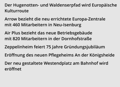 Der Hugenotten- und Waldenserpfad wird Europäische Kulturroute Arrow bezieht die neu errichtete Europa-Zentrale mit 460 Mitarbeitern in Neu-Isenburg  Air Plus bezieht das neue Betriebsgebäude mit 820 Mitarbeitern in der Dornhofstraße Zeppelinheim feiert 75 Jahre Gründungsjubiläum Eröffnung des neuen Pflegeheims An der Königsheide  Der neu gestaltete Westendplatz am Bahnhof wird eröffnet