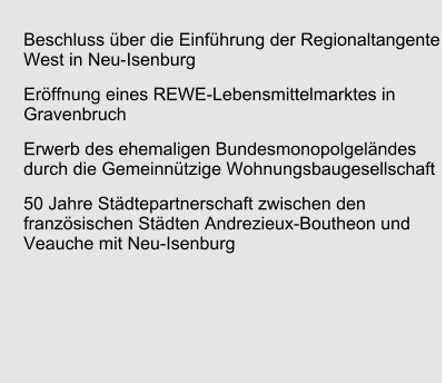 Beschluss über die Einführung der Regionaltangente West in Neu-Isenburg Eröffnung eines REWE-Lebensmittelmarktes in Gravenbruch Erwerb des ehemaligen Bundesmonopolgeländes durch die Gemeinnützige Wohnungsbaugesellschaft  50 Jahre Städtepartnerschaft zwischen den französischen Städten Andrezieux-Boutheon und Veauche mit Neu-Isenburg