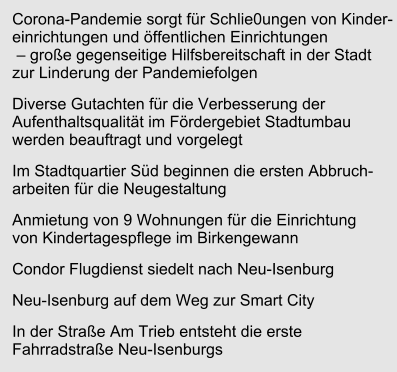 Corona-Pandemie sorgt für Schlie0ungen von Kinder-einrichtungen und öffentlichen Einrichtungen – große gegenseitige Hilfsbereitschaft in der Stadt zur Linderung der Pandemiefolgen Diverse Gutachten für die Verbesserung der Aufenthaltsqualität im Fördergebiet Stadtumbau werden beauftragt und vorgelegt Im Stadtquartier Süd beginnen die ersten Abbruch-arbeiten für die Neugestaltung Anmietung von 9 Wohnungen für die Einrichtung von Kindertagespflege im Birkengewann Condor Flugdienst siedelt nach Neu-Isenburg Neu-Isenburg auf dem Weg zur Smart City In der Straße Am Trieb entsteht die erste Fahrradstraße Neu-Isenburgs