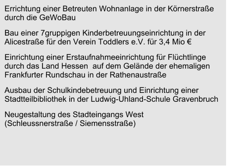 Errichtung einer Betreuten Wohnanlage in der Körnerstraße durch die GeWoBau Bau einer 7gruppigen Kinderbetreuungseinrichtung in der Alicestraße für den Verein Toddlers e.V. für 3,4 Mio € Einrichtung einer Erstaufnahmeeinrichtung für Flüchtlinge durch das Land Hessen  auf dem Gelände der ehemaligen Frankfurter Rundschau in der Rathenaustraße Ausbau der Schulkindebetreuung und Einrichtung einer Stadtteilbibliothek in der Ludwig-Uhland-Schule Gravenbruch Neugestaltung des Stadteingangs West (Schleussnerstraße / Siemensstraße)