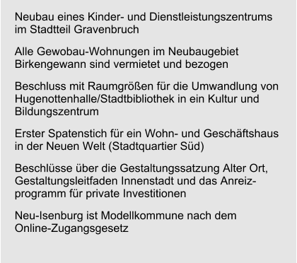 Neubau eines Kinder- und Dienstleistungszentrumsim Stadtteil Gravenbruch Alle Gewobau-Wohnungen im Neubaugebiet Birkengewann sind vermietet und bezogen Beschluss mit Raumgrößen für die Umwandlung von Hugenottenhalle/Stadtbibliothek in ein Kultur und Bildungszentrum  Erster Spatenstich für ein Wohn- und Geschäftshaus in der Neuen Welt (Stadtquartier Süd) Beschlüsse über die Gestaltungssatzung Alter Ort, Gestaltungsleitfaden Innenstadt und das Anreiz-programm für private Investitionen Neu-Isenburg ist Modellkommune nach dem Online-Zugangsgesetz