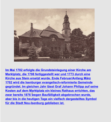 . Im Mai 1702 erfolgte die Grundsteinlegung einer Kirche am  Marktplatz, die 1708 fertiggestellt war und 1773 durch eine  Kirche aus Stein ersetzt wurde. Ende Februar/Anfang März  1702 wird die Isenburger evangelisch-reformierte Gemeinde  gegründet. Im gleichen Jahr lässt Graf Johann Philipp auf seine  Kosten auf dem Marktplatz ein kleines Rathaus errichten, das  zwar bereits 1876 wegen Baufälligkeit abgebrochen wurde,  aber bis in die heutigen Tage ein vielfach dargestelltes Symbol  für die Stadt Neu-Isenburg geblieben ist.