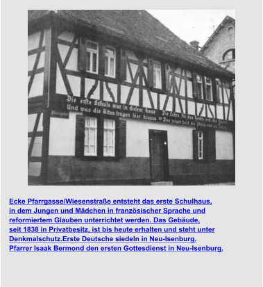 Ecke Pfarrgasse/Wiesenstraße entsteht das erste Schulhaus,  in dem Jungen und Mädchen in französischer Sprache und  reformiertem Glauben unterrichtet werden. Das Gebäude,  seit 1838 in Privatbesitz, ist bis heute erhalten und steht unter  Denkmalschutz.Erste Deutsche siedeln in Neu-Isenburg. Pfarrer Isaak Bermond den ersten Gottesdienst in Neu-Isenburg.