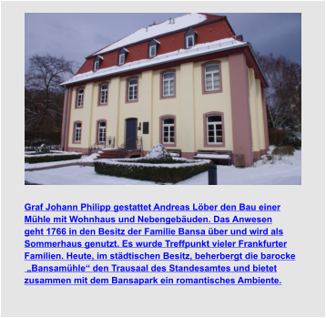 Graf Johann Philipp gestattet Andreas Löber den Bau einer  Mühle mit Wohnhaus und Nebengebäuden. Das Anwesen  geht 1766 in den Besitz der Familie Bansa über und wird als  Sommerhaus genutzt. Es wurde Treffpunkt vieler Frankfurter  Familien. Heute, im städtischen Besitz, beherbergt die barocke  „Bansamühle“ den Trausaal des Standesamtes und bietet  zusammen mit dem Bansapark ein romantisches Ambiente.