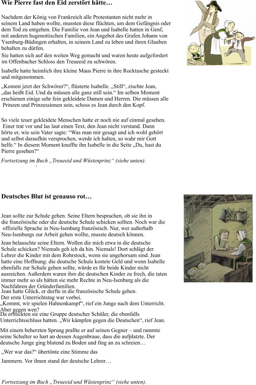 . Wie Pierre fast den Eid zerstört hätte… Nachdem der König von Frankreich alle Protestanten nicht mehr in  seinem Land haben wollte, mussten diese flüchten, um dem Gefängnis oder  dem Tod zu entgehen. Die Familie von Jean und Isabelle hatten in Genf,  mit anderen hugenottischen Familien, ein Angebot des Grafen Johann von  Ysenburg-Büdingen erhalten, in seinem Land zu leben und ihren Glauben  behalten zu dürfen. Sie hatten sich auf den weiten Weg gemacht und waren heute aufgefordert im Offenbacher Schloss den Treueeid zu schwören. Isabelle hatte heimlich ihre kleine Maus Pierre in ihre Rocktasche gesteckt und mitgenommen.  „Kommt jetzt der Schwörer?“, flüsterte Isabelle. „Still“, zischte Jean,  „das heißt Eid. Und da müssen alle ganz still sein.“ Im selben Moment  erschienen einige sehr fein gekleidete Damen und Herren. Die müssen alle  Prinzen und Prinzessinnen sein, schoss es Jean durch den Kopf.  So viele teuer gekleidete Menschen hatte er noch nie auf einmal gesehen.  Einer trat vor und las laut einen Text, den Jean nicht verstand. Dann  hörte er, wie sein Vater sagte: “Was man mir gesagt und ich wohl gehört  und selbst daraufhin versprochen, werde ich halten, so wahr mir Gott  helfe.“ In diesem Moment knuffte ihn Isabelle in die Seite „Du, hast du  Pierre gesehen?“ Fortsetzung im Buch „Treueeid und Wüstenprinz“ (siehe unten). Deutsches Blut ist genauso rot… Jean sollte zur Schule gehen. Seine Eltern besprachen, ob sie ihn in  die französische oder die deutsche Schule schicken sollten. Noch war die  offizielle Sprache in Neu-Isenburg französisch. Nur, wer außerhalb  Neu-Isenburgs zur Arbeit gehen wollte, musste deutsch können.  Jean belauschte seine Eltern. Wollen die mich etwa in die deutsche  Schule schicken? Niemals geh ich da hin. Niemals! Dort schlägt der  Lehrer die Kinder mit dem Rohrstock, wenn sie ungehorsam sind. Jean  hatte eine Hoffnung: die deutsche Schule kostete Geld und wenn Isabelle  ebenfalls zur Schule gehen sollte, würde es für beide Kinder nicht  ausreichen. Außerdem waren ihm die deutschen Kinder zu frech, die taten  immer mehr so als hätten sie mehr Rechte in Neu-Isenburg als die  Nachfahren der Gründerfamilien. Jean hatte Glück, er durfte in die französische Schule gehen.  Der erste Unterrichtstag war vorbei.  „Kommt, wir spielen Hahnenkampf“, rief ein Junge nach dem Unterricht. Aber gegen wen?  Da erblickten sie eine Gruppe deutscher Schüler, die ebenfalls  Unterrichtsschluss hatten. „Wir kämpfen gegen die Deutschen“, rief Jean.  Mit einem beherzten Sprung prallte er auf seinen Gegner – und rammte  seine Schulter so hart an dessen Augenbraue, dass die aufplatzte. Der  deutsche Junge ging blutend zu Boden und fing an zu schreien…  „Wer war das?“ übertönte eine Stimme das  Jammern. Vor ihnen stand der deutsche Lehrer… Fortsetzung im Buch „Treueeid und Wüstenprinz“ (siehe unten).