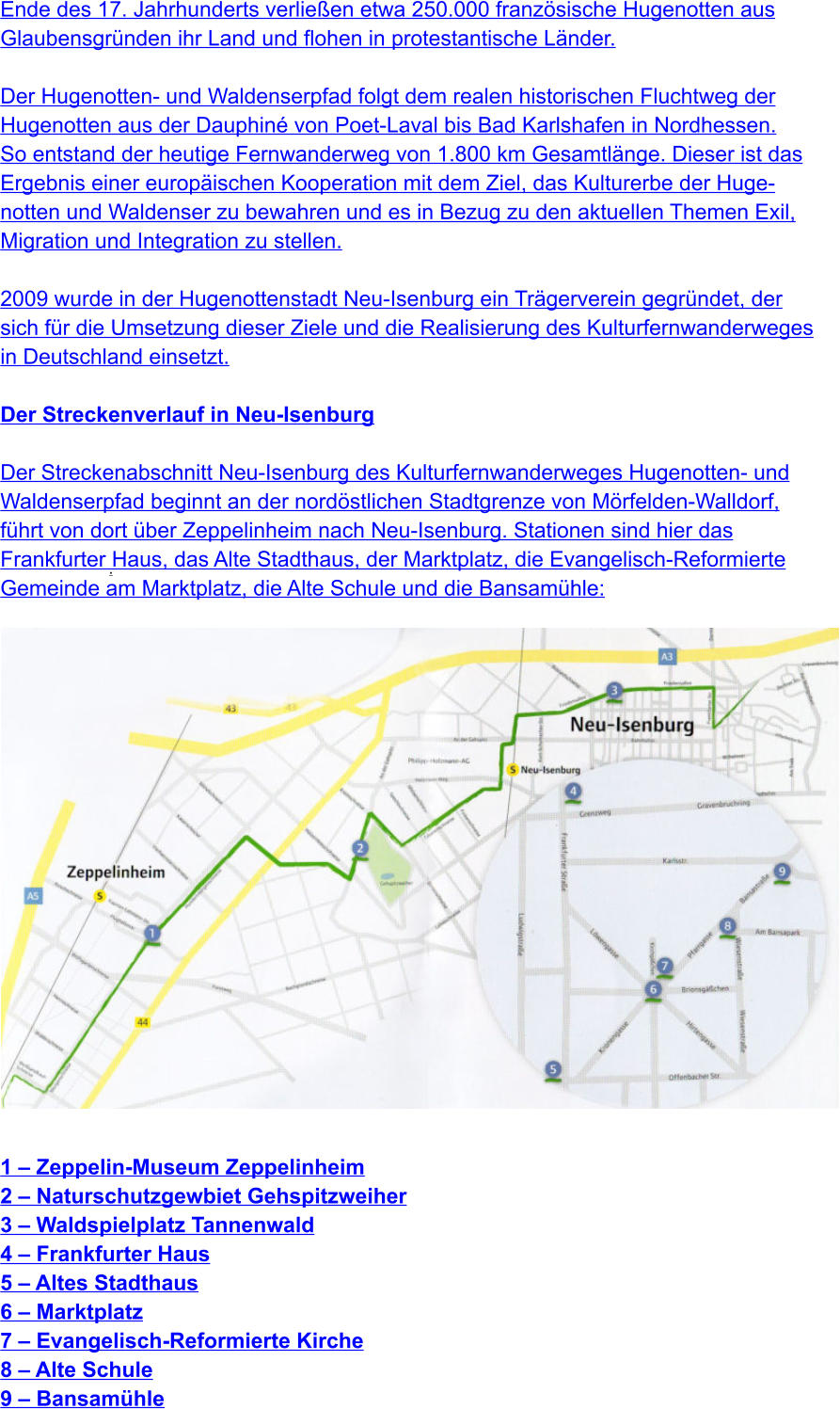 .   Ende des 17. Jahrhunderts verließen etwa 250.000 französische Hugenotten aus  Glaubensgründen ihr Land und flohen in protestantische Länder.  Der Hugenotten- und Waldenserpfad folgt dem realen historischen Fluchtweg der  Hugenotten aus der Dauphiné von Poet-Laval bis Bad Karlshafen in Nordhessen.  So entstand der heutige Fernwanderweg von 1.800 km Gesamtlänge. Dieser ist das  Ergebnis einer europäischen Kooperation mit dem Ziel, das Kulturerbe der Huge- notten und Waldenser zu bewahren und es in Bezug zu den aktuellen Themen Exil,  Migration und Integration zu stellen.  2009 wurde in der Hugenottenstadt Neu-Isenburg ein Trägerverein gegründet, der  sich für die Umsetzung dieser Ziele und die Realisierung des Kulturfernwanderweges  in Deutschland einsetzt.  Der Streckenverlauf in Neu-Isenburg  Der Streckenabschnitt Neu-Isenburg des Kulturfernwanderweges Hugenotten- und  Waldenserpfad beginnt an der nordöstlichen Stadtgrenze von Mörfelden-Walldorf,  führt von dort über Zeppelinheim nach Neu-Isenburg. Stationen sind hier das  Frankfurter Haus, das Alte Stadthaus, der Marktplatz, die Evangelisch-Reformierte  Gemeinde am Marktplatz, die Alte Schule und die Bansamühle:                    1 – Zeppelin-Museum Zeppelinheim 2 – Naturschutzgewbiet Gehspitzweiher 3 – Waldspielplatz Tannenwald 4 – Frankfurter Haus 5 – Altes Stadthaus 6 – Marktplatz 7 – Evangelisch-Reformierte Kirche 8 – Alte Schule 9 – Bansamühle