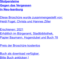 Stolpersteine Gegen das Vergessen  in Neu-Isenburg   Diese Broschüre wurde zusammengestellt von: Heidi Fogel, Christa und Hannes Ziller  Erschienen: 2021  Erhältlich im Bürgeramt, Stadtbibliothek, Papier Baumann, Hugendubel und Buch 78  Preis der Broschüre kostenlos  Buch als download verfügbar.Bitte Buch anklicken !