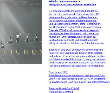 Wilhelm Leichum – einer der  erfolgreichsten Leichtathleten seiner Zeit  Bei diesem biografischen Bildband handelt es  sich um eine umfassende Darstellung des 1911  in Neu-Isenburg geborenen Wilhelm Leichum,  mit all seinen sportlichen Erfolgen, Deutsche-  und Europameisterschaften, seine Teilnahme an  der Olympiade in Berlin 1936 und seine erzielten  Rekorde. Wilhelm Leichums Karriere begann in  Neu-Isenburg beim Turnverein 1861, wo er zu- nächst als Turner startete, bevor er dann zur  Leichtathletik wechselte und danach einer der  erfolgreichsten Leichtathleten der 30er Jahre wurde.  Ebenso ist eine DVD erhältlich mit dem Weitsprung- finale von den Olympischen Spielen 1936 in Berlin  und mit einer Fernsehsendung über Wilhelm Leichum  mit Gästen wie die Söhne von Luz Long und Wilhelm  Leichum, Prof. Dr. Manfred Steinbach sowie Christian  Reif dem derzeitigen Europameister im Weitsprung.  Erschienen: 2012 Erhältlich nur in einer begrenzten Auflage beim Turn- verein 1861 Neu-Isenburg, beim GHK, im Bürgeramt,  im Stadtmuseum Haus zum Löwen und beim Stadtarchiv.  Preis der Broschüre 12,90 € Preis der DVD 10,00 €