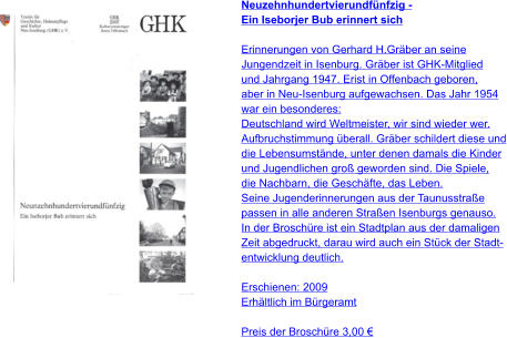 Neuzehnhundertvierundfünfzig - Ein Iseborjer Bub erinnert sich  Erinnerungen von Gerhard H.Gräber an seine  Jungendzeit in Isenburg. Gräber ist GHK-Mitglied und Jahrgang 1947. Erist in Offenbach geboren, aber in Neu-Isenburg aufgewachsen. Das Jahr 1954 war ein besonderes: Deutschland wird Weltmeister, wir sind wieder wer. Aufbruchstimmung überall. Gräber schildert diese und die Lebensumstände, unter denen damals die Kinder und Jugendlichen groß geworden sind. Die Spiele,  die Nachbarn, die Geschäfte, das Leben. Seine Jugenderinnerungen aus der Taunusstraße  passen in alle anderen Straßen Isenburgs genauso. In der Broschüre ist ein Stadtplan aus der damaligen  Zeit abgedruckt, darau wird auch ein Stück der Stadt- entwicklung deutlich.  Erschienen: 2009 Erhältlich im Bürgeramt  Preis der Broschüre 3,00 €