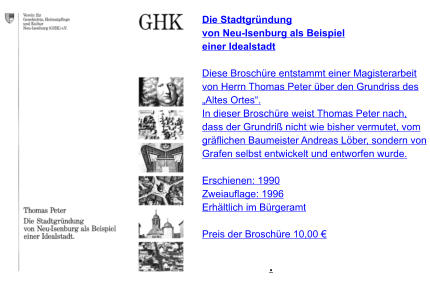 .  Die Stadtgründung von Neu-Isenburg als Beispiel einer Idealstadt  Diese Broschüre entstammt einer Magisterarbeit von Herrn Thomas Peter über den Grundriss des  „Altes Ortes“. In dieser Broschüre weist Thomas Peter nach, dass der Grundriß nicht wie bisher vermutet, vom gräflichen Baumeister Andreas Löber, sondern von  Grafen selbst entwickelt und entworfen wurde.  Erschienen: 1990  Zweiauflage: 1996 Erhältlich im Bürgeramt  Preis der Broschüre 10,00 €