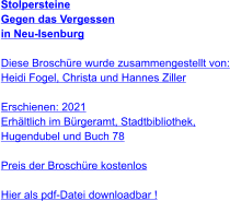 Stolpersteine Gegen das Vergessen  in Neu-Isenburg   Diese Broschüre wurde zusammengestellt von: Heidi Fogel, Christa und Hannes Ziller  Erschienen: 2021  Erhältlich im Bürgeramt, Stadtbibliothek, Hugendubel und Buch 78  Preis der Broschüre kostenlos  Hier als pdf-Datei downloadbar !