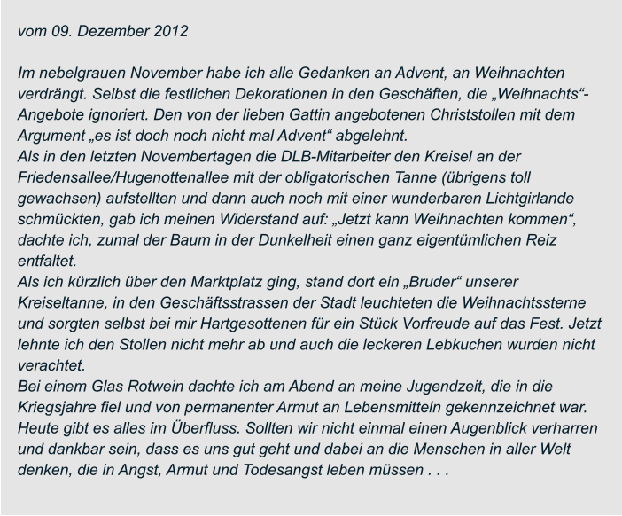 vom 09. Dezember 2012  Im nebelgrauen November habe ich alle Gedanken an Advent, an Weihnachten  verdrängt. Selbst die festlichen Dekorationen in den Geschäften, die „Weihnachts“- Angebote ignoriert. Den von der lieben Gattin angebotenen Christstollen mit dem  Argument „es ist doch noch nicht mal Advent“ abgelehnt. Als in den letzten Novembertagen die DLB-Mitarbeiter den Kreisel an der  Friedensallee/Hugenottenallee mit der obligatorischen Tanne (übrigens toll  gewachsen) aufstellten und dann auch noch mit einer wunderbaren Lichtgirlande  schmückten, gab ich meinen Widerstand auf: „Jetzt kann Weihnachten kommen“,  dachte ich, zumal der Baum in der Dunkelheit einen ganz eigentümlichen Reiz  entfaltet. Als ich kürzlich über den Marktplatz ging, stand dort ein „Bruder“ unserer  Kreiseltanne, in den Geschäftsstrassen der Stadt leuchteten die Weihnachtssterne  und sorgten selbst bei mir Hartgesottenen für ein Stück Vorfreude auf das Fest. Jetzt  lehnte ich den Stollen nicht mehr ab und auch die leckeren Lebkuchen wurden nicht  verachtet. Bei einem Glas Rotwein dachte ich am Abend an meine Jugendzeit, die in die  Kriegsjahre fiel und von permanenter Armut an Lebensmitteln gekennzeichnet war.  Heute gibt es alles im Überfluss. Sollten wir nicht einmal einen Augenblick verharren  und dankbar sein, dass es uns gut geht und dabei an die Menschen in aller Welt  denken, die in Angst, Armut und Todesangst leben müssen . . .