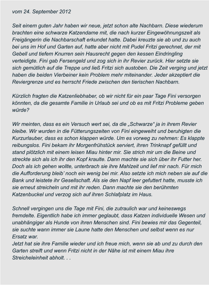 vom 24. September 2012  Seit einem guten Jahr haben wir neue, jetzt schon alte Nachbarn. Diese wiederum  brachten eine schwarze Katzendame mit, die nach kurzer Eingewöhnungszeit als  Freigängerin die Nachbarschaft erkundet hatte. Dabei kreuzte sie ab und zu auch  bei uns im Hof und Garten auf, hatte aber nicht mit Pudel Fritzi gerechnet, der mit  Gebell und tiefem Knurren sein Hausrecht gegen den kessen Eindringling  verteidigte. Fini gab Fersengeld und zog sich in ihr Revier zurück. Hier setzte sie  sich gemütlich auf die Treppe und ließ Fritzi sich austoben. Die Zeit verging und jetzt  haben die beiden Vierbeiner kein Problem mehr miteinander. Jeder akzeptiert die  Reviergrenze und es herrscht Friede zwischen den tierischen Nachbarn.  Kürzlich fragten die Katzenliebhaber, ob wir nicht für ein paar Tage Fini versorgen  könnten, da die gesamte Familie in Urlaub sei und ob es mit Fritzi Probleme geben  würde?  Wir meinten, dass es ein Versuch wert sei, da die „Schwarze“ ja in ihrem Revier  bleibe. Wir wurden in die Fütterungszeiten von Fini eingeweiht und beruhigten die  Kurzurlauber, dass es schon klappen würde. Um es vorweg zu nehmen: Es klappte  reibungslos. Fini bekam ihr Morgenfrühstück serviert, ihren Trinknapf gefüllt und  stand plötzlich mit einem leisen Miau hinter mir. Sie strich mir um die Beine und  streckte sich als ich ihr den Kopf kraulte. Dann machte sie sich über ihr Futter her.  Doch als ich gehen wollte, unterbrach sie ihre Mahlzeit und lief mir nach. Für mich  die Aufforderung bleib’ noch ein wenig bei mir. Also setzte ich mich neben sie auf die  Bank und leistete ihr Gesellschaft. Als sie den Napf leer gefuttert hatte, musste ich  sie erneut streicheln und mit ihr reden. Dann machte sie den berühmten  Katzenbuckel und verzog sich auf ihren Schlafplatz im Haus.  Schnell vergingen uns die Tage mit Fini, die zutraulich war und keineswegs  fremdelte. Eigentlich habe ich immer geglaubt, dass Katzen individuelle Wesen und  unabhängiger als Hunde von ihren Menschen sind. Fini bewies mir das Gegenteil,  sie suchte wann immer sie Laune hatte den Menschen und selbst wenn es nur  Ersatz war. Jetzt hat sie ihre Familie wieder und ich freue mich, wenn sie ab und zu durch den  Garten streift und wenn Fritzi nicht in der Nähe ist mit einem Miau ihre  Streicheleinheit abholt. . .