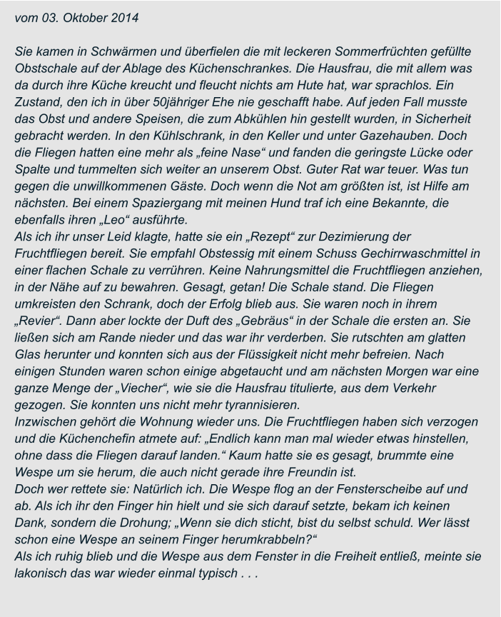 vom 03. Oktober 2014  Sie kamen in Schwärmen und überfielen die mit leckeren Sommerfrüchten gefüllte  Obstschale auf der Ablage des Küchenschrankes. Die Hausfrau, die mit allem was  da durch ihre Küche kreucht und fleucht nichts am Hute hat, war sprachlos. Ein  Zustand, den ich in über 50jähriger Ehe nie geschafft habe. Auf jeden Fall musste  das Obst und andere Speisen, die zum Abkühlen hin gestellt wurden, in Sicherheit  gebracht werden. In den Kühlschrank, in den Keller und unter Gazehauben. Doch  die Fliegen hatten eine mehr als „feine Nase“ und fanden die geringste Lücke oder  Spalte und tummelten sich weiter an unserem Obst. Guter Rat war teuer. Was tun  gegen die unwillkommenen Gäste. Doch wenn die Not am größten ist, ist Hilfe am  nächsten. Bei einem Spaziergang mit meinen Hund traf ich eine Bekannte, die  ebenfalls ihren „Leo“ ausführte. Als ich ihr unser Leid klagte, hatte sie ein „Rezept“ zur Dezimierung der  Fruchtfliegen bereit. Sie empfahl Obstessig mit einem Schuss Gechirrwaschmittel in  einer flachen Schale zu verrühren. Keine Nahrungsmittel die Fruchtfliegen anziehen,  in der Nähe auf zu bewahren. Gesagt, getan! Die Schale stand. Die Fliegen  umkreisten den Schrank, doch der Erfolg blieb aus. Sie waren noch in ihrem  „Revier“. Dann aber lockte der Duft des „Gebräus“ in der Schale die ersten an. Sie  ließen sich am Rande nieder und das war ihr verderben. Sie rutschten am glatten  Glas herunter und konnten sich aus der Flüssigkeit nicht mehr befreien. Nach  einigen Stunden waren schon einige abgetaucht und am nächsten Morgen war eine  ganze Menge der „Viecher“, wie sie die Hausfrau titulierte, aus dem Verkehr  gezogen. Sie konnten uns nicht mehr tyrannisieren. Inzwischen gehört die Wohnung wieder uns. Die Fruchtfliegen haben sich verzogen  und die Küchenchefin atmete auf: „Endlich kann man mal wieder etwas hinstellen,  ohne dass die Fliegen darauf landen.“ Kaum hatte sie es gesagt, brummte eine  Wespe um sie herum, die auch nicht gerade ihre Freundin ist. Doch wer rettete sie: Natürlich ich. Die Wespe flog an der Fensterscheibe auf und  ab. Als ich ihr den Finger hin hielt und sie sich darauf setzte, bekam ich keinen  Dank, sondern die Drohung; „Wenn sie dich sticht, bist du selbst schuld. Wer lässt  schon eine Wespe an seinem Finger herumkrabbeln?“ Als ich ruhig blieb und die Wespe aus dem Fenster in die Freiheit entließ, meinte sie  lakonisch das war wieder einmal typisch . . .