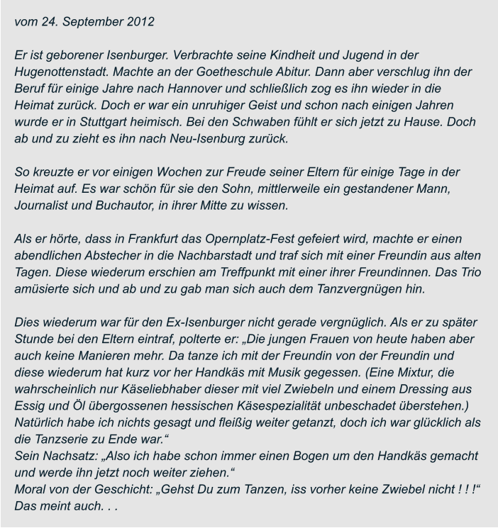 vom 24. September 2012  Er ist geborener Isenburger. Verbrachte seine Kindheit und Jugend in der  Hugenottenstadt. Machte an der Goetheschule Abitur. Dann aber verschlug ihn der  Beruf für einige Jahre nach Hannover und schließlich zog es ihn wieder in die  Heimat zurück. Doch er war ein unruhiger Geist und schon nach einigen Jahren  wurde er in Stuttgart heimisch. Bei den Schwaben fühlt er sich jetzt zu Hause. Doch  ab und zu zieht es ihn nach Neu-Isenburg zurück.  So kreuzte er vor einigen Wochen zur Freude seiner Eltern für einige Tage in der  Heimat auf. Es war schön für sie den Sohn, mittlerweile ein gestandener Mann,  Journalist und Buchautor, in ihrer Mitte zu wissen.  Als er hörte, dass in Frankfurt das Opernplatz-Fest gefeiert wird, machte er einen  abendlichen Abstecher in die Nachbarstadt und traf sich mit einer Freundin aus alten  Tagen. Diese wiederum erschien am Treffpunkt mit einer ihrer Freundinnen. Das Trio  amüsierte sich und ab und zu gab man sich auch dem Tanzvergnügen hin.  Dies wiederum war für den Ex-Isenburger nicht gerade vergnüglich. Als er zu später  Stunde bei den Eltern eintraf, polterte er: „Die jungen Frauen von heute haben aber  auch keine Manieren mehr. Da tanze ich mit der Freundin von der Freundin und  diese wiederum hat kurz vor her Handkäs mit Musik gegessen. (Eine Mixtur, die  wahrscheinlich nur Käseliebhaber dieser mit viel Zwiebeln und einem Dressing aus  Essig und Öl übergossenen hessischen Käsespezialität unbeschadet überstehen.)  Natürlich habe ich nichts gesagt und fleißig weiter getanzt, doch ich war glücklich als  die Tanzserie zu Ende war.“ Sein Nachsatz: „Also ich habe schon immer einen Bogen um den Handkäs gemacht  und werde ihn jetzt noch weiter ziehen.“ Moral von der Geschicht: „Gehst Du zum Tanzen, iss vorher keine Zwiebel nicht ! ! !“  Das meint auch. . .