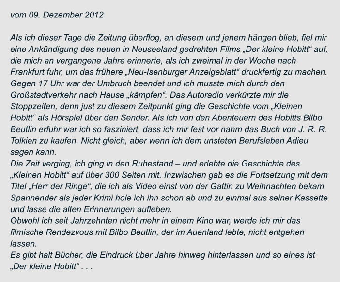vom 09. Dezember 2012  Als ich dieser Tage die Zeitung überflog, an diesem und jenem hängen blieb, fiel mir  eine Ankündigung des neuen in Neuseeland gedrehten Films „Der kleine Hobitt“ auf,  die mich an vergangene Jahre erinnerte, als ich zweimal in der Woche nach  Frankfurt fuhr, um das frühere „Neu-Isenburger Anzeigeblatt“ druckfertig zu machen.  Gegen 17 Uhr war der Umbruch beendet und ich musste mich durch den  Großstadtverkehr nach Hause „kämpfen“. Das Autoradio verkürzte mir die  Stoppzeiten, denn just zu diesem Zeitpunkt ging die Geschichte vom „Kleinen  Hobitt“ als Hörspiel über den Sender. Als ich von den Abenteuern des Hobitts Bilbo  Beutlin erfuhr war ich so fasziniert, dass ich mir fest vor nahm das Buch von J. R. R.  Tolkien zu kaufen. Nicht gleich, aber wenn ich dem unsteten Berufsleben Adieu  sagen kann. Die Zeit verging, ich ging in den Ruhestand – und erlebte die Geschichte des  „Kleinen Hobitt“ auf über 300 Seiten mit. Inzwischen gab es die Fortsetzung mit dem  Titel „Herr der Ringe“, die ich als Video einst von der Gattin zu Weihnachten bekam.  Spannender als jeder Krimi hole ich ihn schon ab und zu einmal aus seiner Kassette  und lasse die alten Erinnerungen aufleben. Obwohl ich seit Jahrzehnten nicht mehr in einem Kino war, werde ich mir das  filmische Rendezvous mit Bilbo Beutlin, der im Auenland lebte, nicht entgehen  lassen. Es gibt halt Bücher, die Eindruck über Jahre hinweg hinterlassen und so eines ist  „Der kleine Hobitt“ . . .