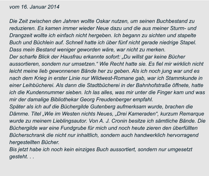 vom 16. Januar 2014  Die Zeit zwischen den Jahren wollte Oskar nutzen, um seinen Buchbestand zu  reduzieren. Es kamen immer wieder Neue dazu und die aus meiner Sturm- und  Drangzeit wollte ich einfach nicht hergeben. Ich begann zu sichten und stapelte  Buch und Büchlein auf. Schnell hatte ich über fünf nicht gerade niedrige Stapel.  Dass mein Bestand weniger geworden wäre, war nicht zu merken. Der scharfe Blick der Hausfrau erkannte sofort: „Du willst gar keine Bücher  aussortieren, sondern nur umsetzen.“ Wie Recht hatte sie. Es fiel mir wirklich nicht  leicht meine lieb gewonnenen Bände her zu geben. Als ich noch jung war und es  nach dem Krieg in erster Linie nur Wildwest-Romane gab, war ich Stammkunde in  einer Leihbücherei. Als dann die Stadtbücherei in der Bahnhofstraße öffnete, hatte  ich die Kundennummer sieben. Ich las alles, was mir unter die Finger kam und was  mir der damalige Bibliothekar Georg Freudenberger empfahl. Später als ich auf die Büchergilde Gutenberg aufmerksam wurde, brachen die  Dämme. Titel „Wie im Westen nichts Neues, „Drei Kameraden“, kurzum Remarque  wurde zu meinem Lieblingsautor. Von A. J. Cronin besitze ich sämtliche Bände. Die  Büchergilde war eine Fundgrube für mich und noch heute zieren den überfüllten  Bücherschrank die nicht nur inhaltlich, sondern auch handwerklich hervorragend  hergestellten Bücher. Bis jetzt habe ich noch kein einziges Buch aussortiert, sondern nur umgesetzt  gesteht. . .