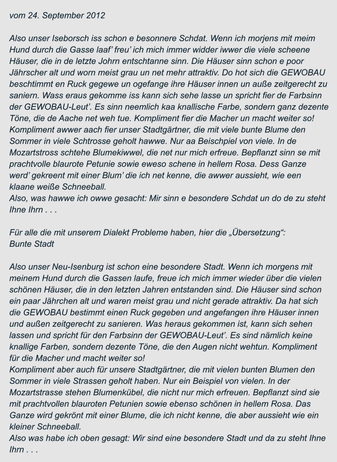 vom 24. September 2012  Also unser Iseborsch iss schon e besonnere Schdat. Wenn ich morjens mit meim  Hund durch die Gasse laaf’ freu’ ich mich immer widder iwwer die viele scheene  Häuser, die in de letzte Johrn entschtanne sinn. Die Häuser sinn schon e poor  Jährscher alt und worn meist grau un net mehr attraktiv. Do hot sich die GEWOBAU  beschtimmt en Ruck gegewe un ogefange ihre Häuser innen un auße zeitgerecht zu  saniern. Wass eraus gekomme iss kann sich sehe lasse un spricht fier de Farbsinn  der GEWOBAU-Leut’. Es sinn neemlich kaa knallische Farbe, sondern ganz dezente  Töne, die de Aache net weh tue. Kompliment fier die Macher un macht weiter so! Kompliment awwer aach fier unser Stadtgärtner, die mit viele bunte Blume den  Sommer in viele Schtrosse geholt hawwe. Nur aa Beischpiel von viele. In de  Mozartstross schtehe Blumekiwwel, die net nur mich erfreue. Bepflanzt sinn se mit  prachtvolle blaurote Petunie sowie eweso schene in hellem Rosa. Dess Ganze  werd’ gekreent mit einer Blum’ die ich net kenne, die awwer aussieht, wie een  klaane weiße Schneeball. Also, was hawwe ich owwe gesacht: Mir sinn e besondere Schdat un do de zu steht  Ihne Ihrn . . .  Für alle die mit unserem Dialekt Probleme haben, hier die „Übersetzung“: Bunte Stadt  Also unser Neu-Isenburg ist schon eine besondere Stadt. Wenn ich morgens mit  meinem Hund durch die Gassen laufe, freue ich mich immer wieder über die vielen  schönen Häuser, die in den letzten Jahren entstanden sind. Die Häuser sind schon  ein paar Jährchen alt und waren meist grau und nicht gerade attraktiv. Da hat sich  die GEWOBAU bestimmt einen Ruck gegeben und angefangen ihre Häuser innen  und außen zeitgerecht zu sanieren. Was heraus gekommen ist, kann sich sehen  lassen und spricht für den Farbsinn der GEWOBAU-Leut’. Es sind nämlich keine  knallige Farben, sondern dezente Töne, die den Augen nicht wehtun. Kompliment  für die Macher und macht weiter so! Kompliment aber auch für unsere Stadtgärtner, die mit vielen bunten Blumen den  Sommer in viele Strassen geholt haben. Nur ein Beispiel von vielen. In der  Mozartstrasse stehen Blumenkübel, die nicht nur mich erfreuen. Bepflanzt sind sie  mit prachtvollen blauroten Petunien sowie ebenso schönen in hellem Rosa. Das  Ganze wird gekrönt mit einer Blume, die ich nicht kenne, die aber aussieht wie ein  kleiner Schneeball. Also was habe ich oben gesagt: Wir sind eine besondere Stadt und da zu steht Ihne  Ihrn . . .