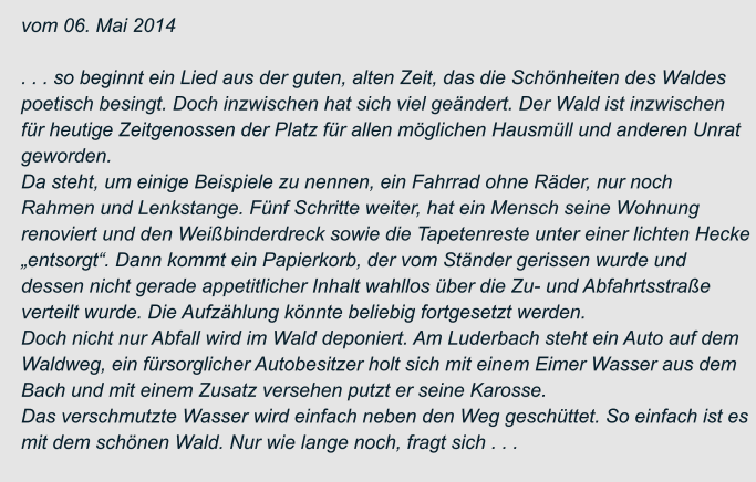 vom 06. Mai 2014  . . . so beginnt ein Lied aus der guten, alten Zeit, das die Schönheiten des Waldes  poetisch besingt. Doch inzwischen hat sich viel geändert. Der Wald ist inzwischen  für heutige Zeitgenossen der Platz für allen möglichen Hausmüll und anderen Unrat  geworden. Da steht, um einige Beispiele zu nennen, ein Fahrrad ohne Räder, nur noch  Rahmen und Lenkstange. Fünf Schritte weiter, hat ein Mensch seine Wohnung  renoviert und den Weißbinderdreck sowie die Tapetenreste unter einer lichten Hecke  „entsorgt“. Dann kommt ein Papierkorb, der vom Ständer gerissen wurde und  dessen nicht gerade appetitlicher Inhalt wahllos über die Zu- und Abfahrtsstraße  verteilt wurde. Die Aufzählung könnte beliebig fortgesetzt werden. Doch nicht nur Abfall wird im Wald deponiert. Am Luderbach steht ein Auto auf dem  Waldweg, ein fürsorglicher Autobesitzer holt sich mit einem Eimer Wasser aus dem  Bach und mit einem Zusatz versehen putzt er seine Karosse. Das verschmutzte Wasser wird einfach neben den Weg geschüttet. So einfach ist es  mit dem schönen Wald. Nur wie lange noch, fragt sich . . .