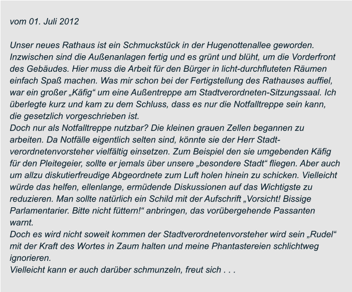 vom 01. Juli 2012  Unser neues Rathaus ist ein Schmuckstück in der Hugenottenallee geworden.  Inzwischen sind die Außenanlagen fertig und es grünt und blüht, um die Vorderfront  des Gebäudes. Hier muss die Arbeit für den Bürger in licht-durchfluteten Räumen  einfach Spaß machen. Was mir schon bei der Fertigstellung des Rathauses auffiel,  war ein großer „Käfig“ um eine Außentreppe am Stadtverordneten-Sitzungssaal. Ich  überlegte kurz und kam zu dem Schluss, dass es nur die Notfalltreppe sein kann,  die gesetzlich vorgeschrieben ist. Doch nur als Notfalltreppe nutzbar? Die kleinen grauen Zellen begannen zu  arbeiten. Da Notfälle eigentlich selten sind, könnte sie der Herr Stadt- verordnetenvorsteher vielfältig einsetzen. Zum Beispiel den sie umgebenden Käfig  für den Pleitegeier, sollte er jemals über unsere „besondere Stadt“ fliegen. Aber auch  um allzu diskutierfreudige Abgeordnete zum Luft holen hinein zu schicken. Vielleicht  würde das helfen, ellenlange, ermüdende Diskussionen auf das Wichtigste zu  reduzieren. Man sollte natürlich ein Schild mit der Aufschrift „Vorsicht! Bissige  Parlamentarier. Bitte nicht füttern!“ anbringen, das vorübergehende Passanten  warnt. Doch es wird nicht soweit kommen der Stadtverordnetenvorsteher wird sein „Rudel“  mit der Kraft des Wortes in Zaum halten und meine Phantastereien schlichtweg  ignorieren. Vielleicht kann er auch darüber schmunzeln, freut sich . . .