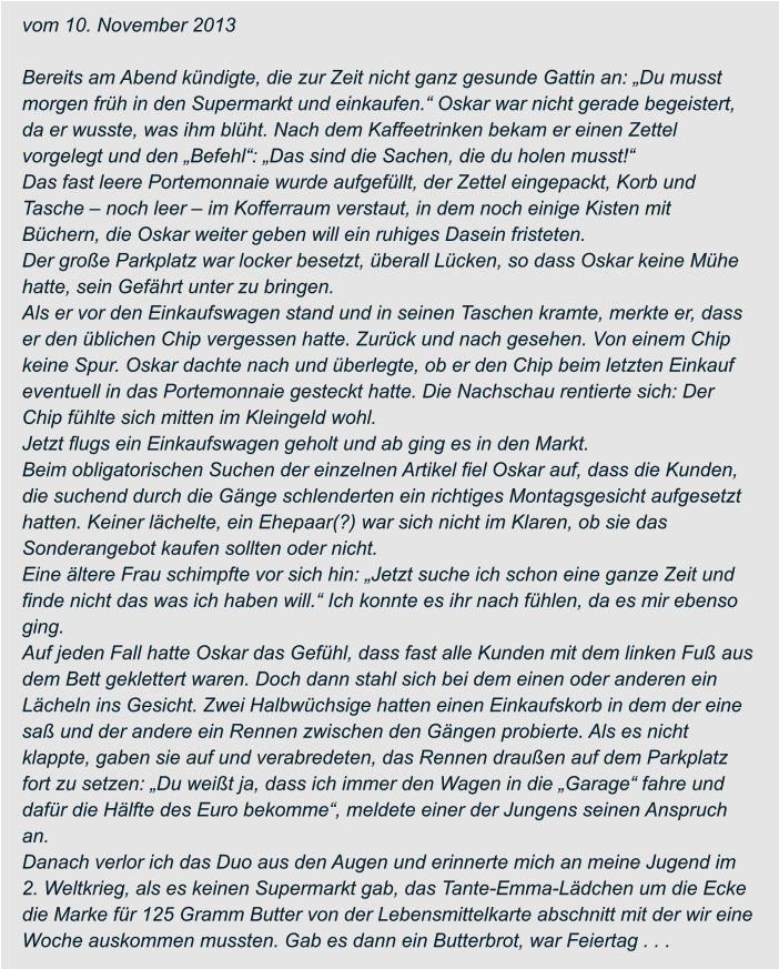 vom 10. November 2013  Bereits am Abend kündigte, die zur Zeit nicht ganz gesunde Gattin an: „Du musst  morgen früh in den Supermarkt und einkaufen.“ Oskar war nicht gerade begeistert,  da er wusste, was ihm blüht. Nach dem Kaffeetrinken bekam er einen Zettel  vorgelegt und den „Befehl“: „Das sind die Sachen, die du holen musst!“ Das fast leere Portemonnaie wurde aufgefüllt, der Zettel eingepackt, Korb und  Tasche – noch leer – im Kofferraum verstaut, in dem noch einige Kisten mit  Büchern, die Oskar weiter geben will ein ruhiges Dasein fristeten. Der große Parkplatz war locker besetzt, überall Lücken, so dass Oskar keine Mühe  hatte, sein Gefährt unter zu bringen. Als er vor den Einkaufswagen stand und in seinen Taschen kramte, merkte er, dass  er den üblichen Chip vergessen hatte. Zurück und nach gesehen. Von einem Chip  keine Spur. Oskar dachte nach und überlegte, ob er den Chip beim letzten Einkauf  eventuell in das Portemonnaie gesteckt hatte. Die Nachschau rentierte sich: Der  Chip fühlte sich mitten im Kleingeld wohl. Jetzt flugs ein Einkaufswagen geholt und ab ging es in den Markt. Beim obligatorischen Suchen der einzelnen Artikel fiel Oskar auf, dass die Kunden,  die suchend durch die Gänge schlenderten ein richtiges Montagsgesicht aufgesetzt  hatten. Keiner lächelte, ein Ehepaar(?) war sich nicht im Klaren, ob sie das  Sonderangebot kaufen sollten oder nicht. Eine ältere Frau schimpfte vor sich hin: „Jetzt suche ich schon eine ganze Zeit und  finde nicht das was ich haben will.“ Ich konnte es ihr nach fühlen, da es mir ebenso  ging. Auf jeden Fall hatte Oskar das Gefühl, dass fast alle Kunden mit dem linken Fuß aus  dem Bett geklettert waren. Doch dann stahl sich bei dem einen oder anderen ein  Lächeln ins Gesicht. Zwei Halbwüchsige hatten einen Einkaufskorb in dem der eine  saß und der andere ein Rennen zwischen den Gängen probierte. Als es nicht  klappte, gaben sie auf und verabredeten, das Rennen draußen auf dem Parkplatz  fort zu setzen: „Du weißt ja, dass ich immer den Wagen in die „Garage“ fahre und  dafür die Hälfte des Euro bekomme“, meldete einer der Jungens seinen Anspruch  an. Danach verlor ich das Duo aus den Augen und erinnerte mich an meine Jugend im  2. Weltkrieg, als es keinen Supermarkt gab, das Tante-Emma-Lädchen um die Ecke  die Marke für 125 Gramm Butter von der Lebensmittelkarte abschnitt mit der wir eine  Woche auskommen mussten. Gab es dann ein Butterbrot, war Feiertag . . .