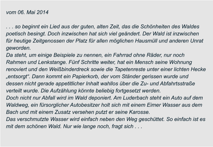 vom 06. Mai 2014  . . . so beginnt ein Lied aus der guten, alten Zeit, das die Schönheiten des Waldes  poetisch besingt. Doch inzwischen hat sich viel geändert. Der Wald ist inzwischen  für heutige Zeitgenossen der Platz für allen möglichen Hausmüll und anderen Unrat  geworden. Da steht, um einige Beispiele zu nennen, ein Fahrrad ohne Räder, nur noch  Rahmen und Lenkstange. Fünf Schritte weiter, hat ein Mensch seine Wohnung  renoviert und den Weißbinderdreck sowie die Tapetenreste unter einer lichten Hecke  „entsorgt“. Dann kommt ein Papierkorb, der vom Ständer gerissen wurde und  dessen nicht gerade appetitlicher Inhalt wahllos über die Zu- und Abfahrtsstraße  verteilt wurde. Die Aufzählung könnte beliebig fortgesetzt werden. Doch nicht nur Abfall wird im Wald deponiert. Am Luderbach steht ein Auto auf dem  Waldweg, ein fürsorglicher Autobesitzer holt sich mit einem Eimer Wasser aus dem  Bach und mit einem Zusatz versehen putzt er seine Karosse. Das verschmutzte Wasser wird einfach neben den Weg geschüttet. So einfach ist es  mit dem schönen Wald. Nur wie lange noch, fragt sich . . .