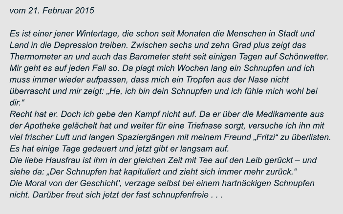 vom 21. Februar 2015  Es ist einer jener Wintertage, die schon seit Monaten die Menschen in Stadt und  Land in die Depression treiben. Zwischen sechs und zehn Grad plus zeigt das  Thermometer an und auch das Barometer steht seit einigen Tagen auf Schönwetter. Mir geht es auf jeden Fall so. Da plagt mich Wochen lang ein Schnupfen und ich  muss immer wieder aufpassen, dass mich ein Tropfen aus der Nase nicht  überrascht und mir zeigt: „He, ich bin dein Schnupfen und ich fühle mich wohl bei  dir.“ Recht hat er. Doch ich gebe den Kampf nicht auf. Da er über die Medikamente aus  der Apotheke gelächelt hat und weiter für eine Triefnase sorgt, versuche ich ihn mit  viel frischer Luft und langen Spaziergängen mit meinem Freund „Fritzi“ zu überlisten.  Es hat einige Tage gedauert und jetzt gibt er langsam auf. Die liebe Hausfrau ist ihm in der gleichen Zeit mit Tee auf den Leib gerückt – und  siehe da: „Der Schnupfen hat kapituliert und zieht sich immer mehr zurück.“ Die Moral von der Geschicht’, verzage selbst bei einem hartnäckigen Schnupfen  nicht. Darüber freut sich jetzt der fast schnupfenfreie . . .
