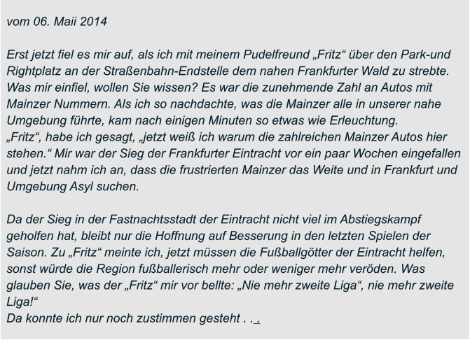 vom 06. Maii 2014  Erst jetzt fiel es mir auf, als ich mit meinem Pudelfreund „Fritz“ über den Park-und  Rightplatz an der Straßenbahn-Endstelle dem nahen Frankfurter Wald zu strebte.  Was mir einfiel, wollen Sie wissen? Es war die zunehmende Zahl an Autos mit  Mainzer Nummern. Als ich so nachdachte, was die Mainzer alle in unserer nahe  Umgebung führte, kam nach einigen Minuten so etwas wie Erleuchtung. „Fritz“, habe ich gesagt, „jetzt weiß ich warum die zahlreichen Mainzer Autos hier  stehen.“ Mir war der Sieg der Frankfurter Eintracht vor ein paar Wochen eingefallen  und jetzt nahm ich an, dass die frustrierten Mainzer das Weite und in Frankfurt und  Umgebung Asyl suchen.  Da der Sieg in der Fastnachtsstadt der Eintracht nicht viel im Abstiegskampf  geholfen hat, bleibt nur die Hoffnung auf Besserung in den letzten Spielen der  Saison. Zu „Fritz“ meinte ich, jetzt müssen die Fußballgötter der Eintracht helfen,  sonst würde die Region fußballerisch mehr oder weniger mehr veröden. Was  glauben Sie, was der „Fritz“ mir vor bellte: „Nie mehr zweite Liga“, nie mehr zweite  Liga!“ Da konnte ich nur noch zustimmen gesteht . . .